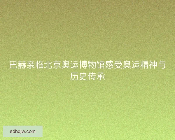 巴赫亲临北京奥运博物馆感受奥运精神与历史传承