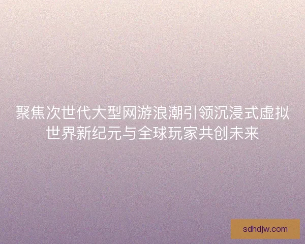 聚焦次世代大型网游浪潮引领沉浸式虚拟世界新纪元与全球玩家共创未来
