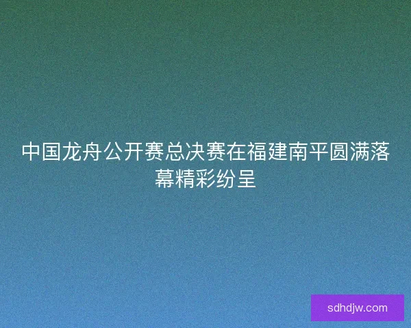 中国龙舟公开赛总决赛在福建南平圆满落幕精彩纷呈