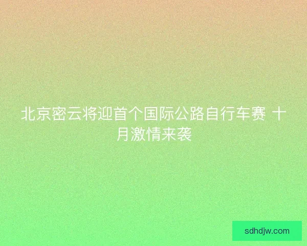 北京密云将迎首个国际公路自行车赛 十月激情来袭