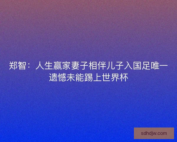 郑智：人生赢家妻子相伴儿子入国足唯一遗憾未能踢上世界杯
